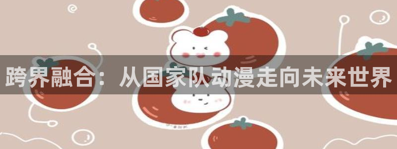 omofun动漫网站入口：跨界融合：从国家队动漫走向未来世界