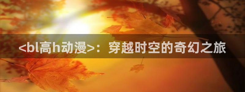 omofun吧：<bl高h动漫>：穿越时空的奇幻之旅
